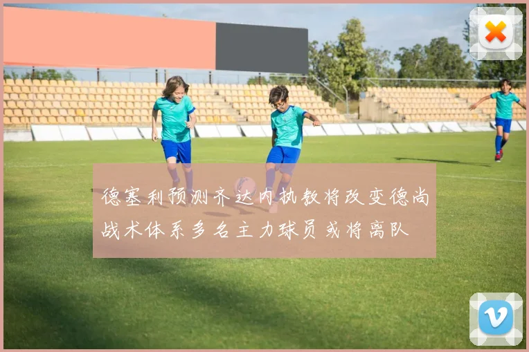 德塞利预测齐达内执教将改变德尚战术体系多名主力球员或将离队