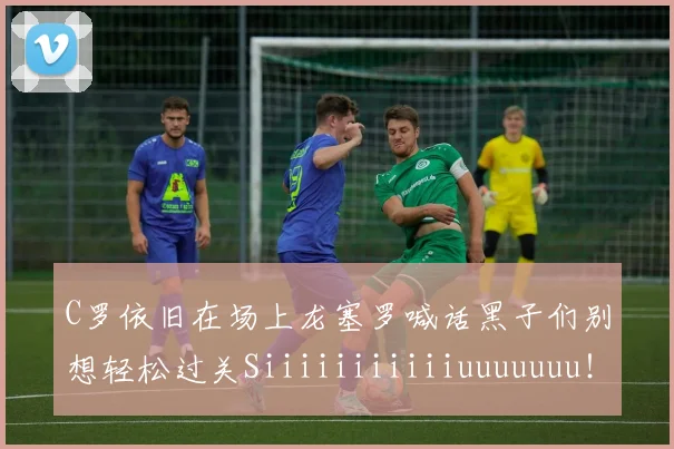 C罗依旧在场上龙塞罗喊话黑子们别想轻松过关Siiiiiiiiiiiuuuuuuu！