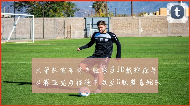 火箭队宣布将年轻球员JD戴维森与以赛亚克劳福德下放至G联盟毒蛇队进行锻炼