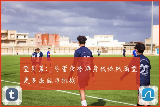登贝莱：尽管荣誉满身我依然渴望更多成就与挑战