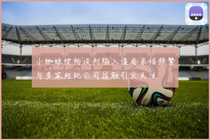 小蜘蛛续约谈判陷入僵局亲信频繁与多家经纪公司接触引发关注