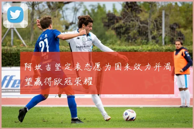 阿坎吉坚定表态愿为国米效力并渴望赢得欧冠荣耀