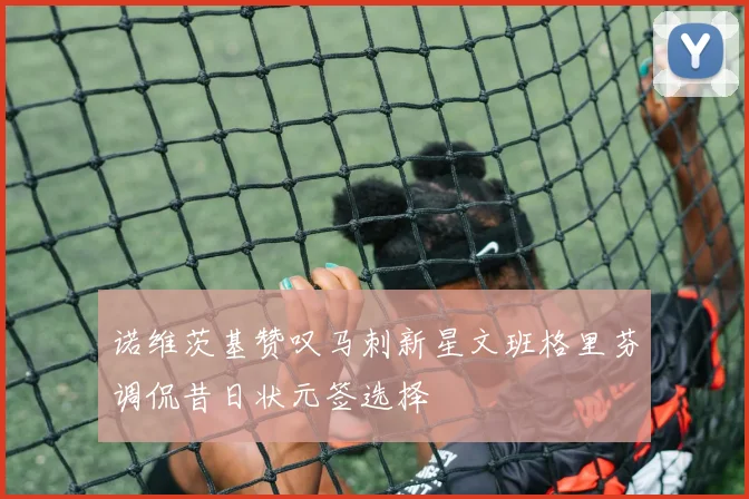 诺维茨基赞叹马刺新星文班格里芬调侃昔日状元签选择