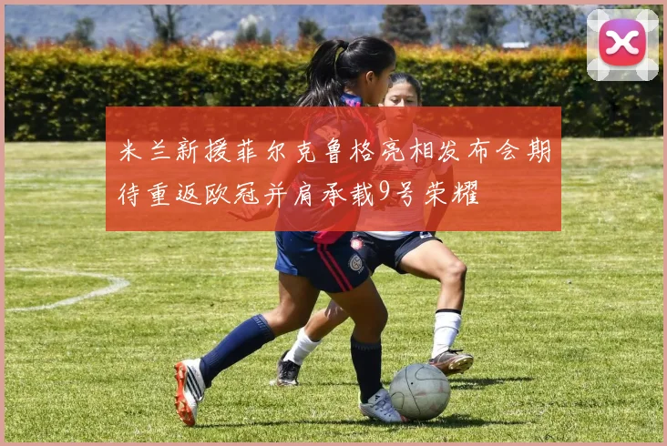 米兰新援菲尔克鲁格亮相发布会期待重返欧冠并肩承载9号荣耀