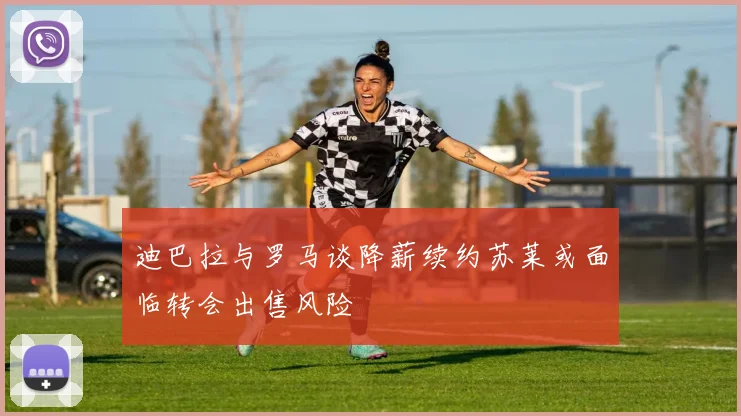 迪巴拉与罗马谈降薪续约苏莱或面临转会出售风险