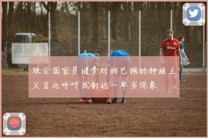 联合国官员谴责对姆巴佩的种族主义言论呼吁抵制这一卑劣现象