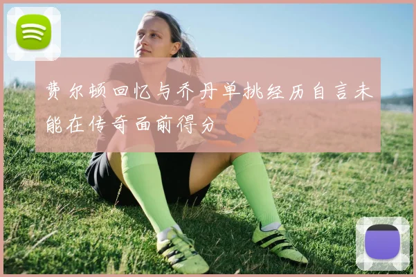费尔顿回忆与乔丹单挑经历自言未能在传奇面前得分