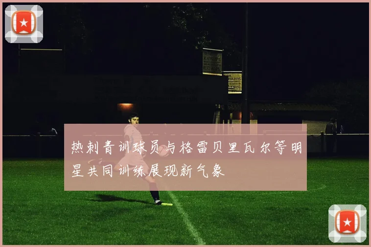热刺青训球员与格雷贝里瓦尔等明星共同训练展现新气象