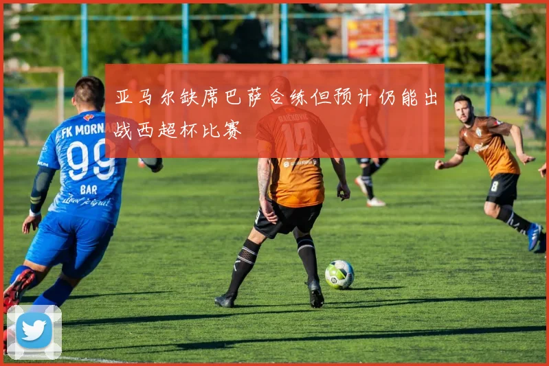 亚马尔缺席巴萨合练但预计仍能出战西超杯比赛