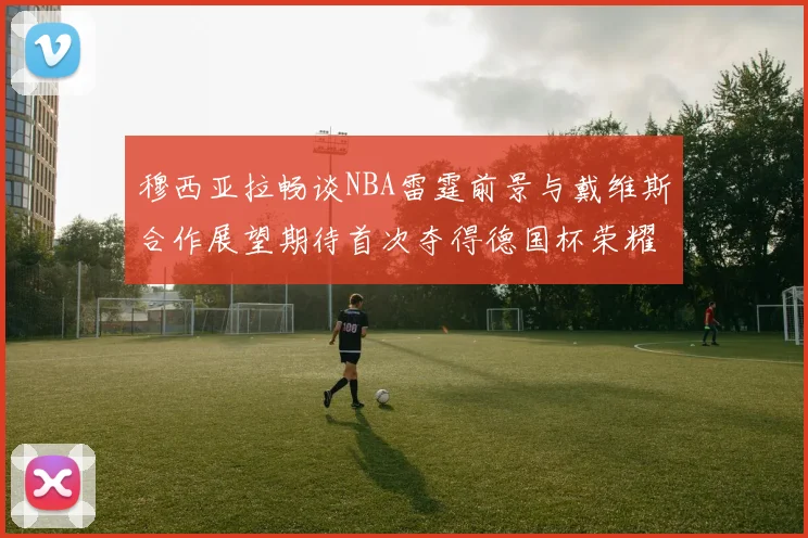 穆西亚拉畅谈NBA雷霆前景与戴维斯合作展望期待首次夺得德国杯荣耀