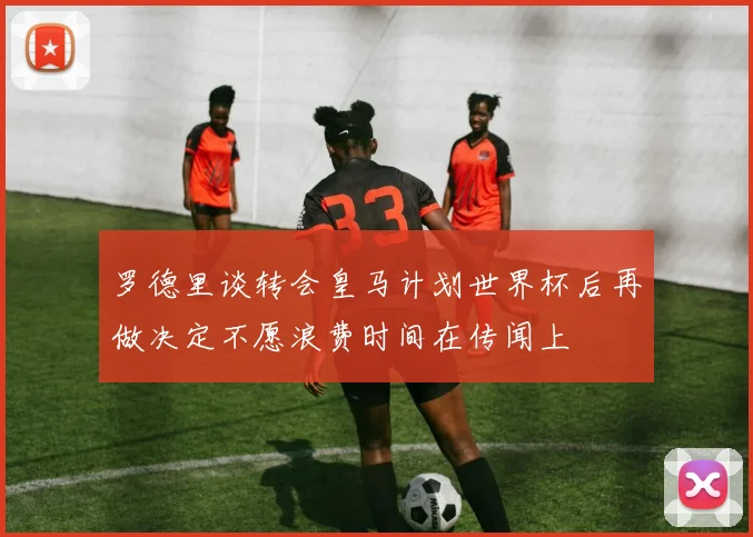 罗德里谈转会皇马计划世界杯后再做决定不愿浪费时间在传闻上