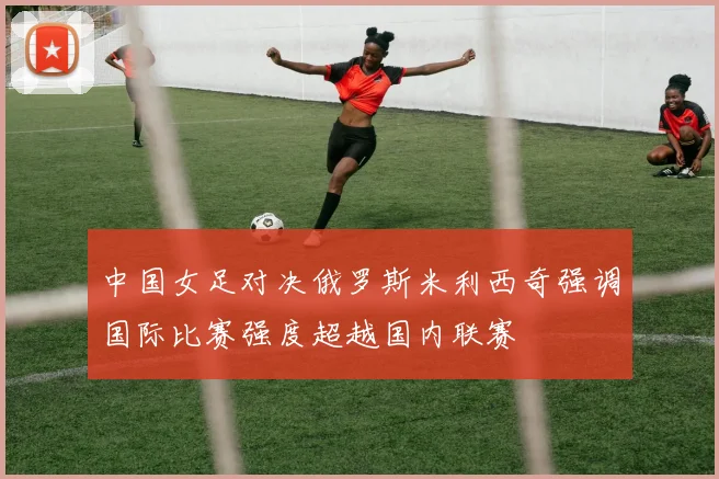 中国女足对决俄罗斯米利西奇强调国际比赛强度超越国内联赛